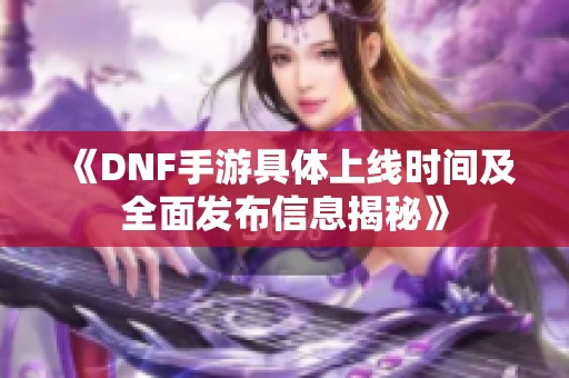 《DNF手游具体上线时间及全面发布信息揭秘》