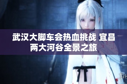 武汉大脚车会热血挑战 宜昌两大河谷全景之旅