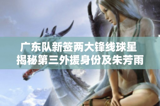广东队新签两大锋线球星 揭秘第三外援身份及朱芳雨决策
