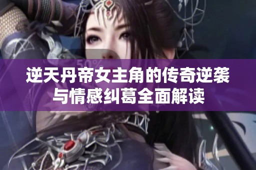 逆天丹帝女主角的传奇逆袭与情感纠葛全面解读