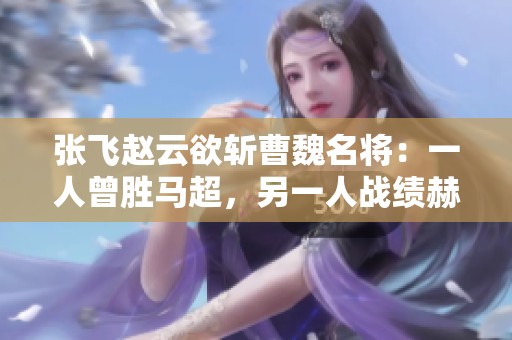 张飞赵云欲斩曹魏名将：一人曾胜马超，另一人战绩赫赫