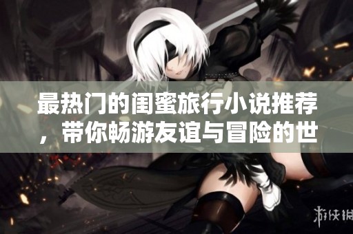 最热门的闺蜜旅行小说推荐，带你畅游友谊与冒险的世界