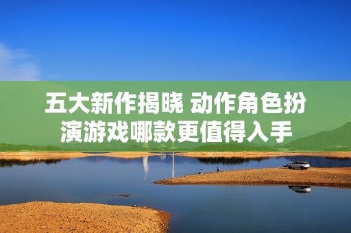 五大新作揭晓 动作角色扮演游戏哪款更值得入手