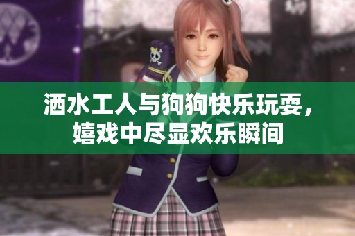 洒水工人与狗狗快乐玩耍，嬉戏中尽显欢乐瞬间