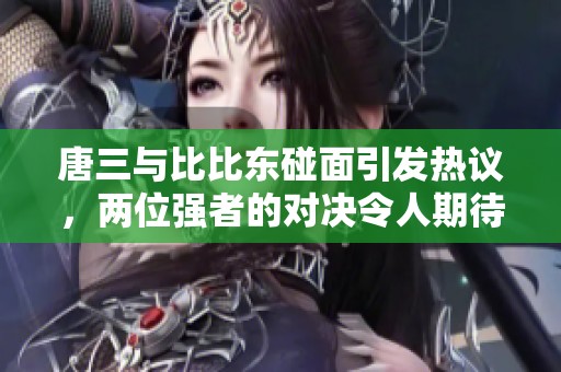 唐三与比比东碰面引发热议，两位强者的对决令人期待