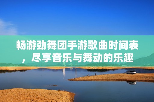 畅游劲舞团手游歌曲时间表，尽享音乐与舞动的乐趣