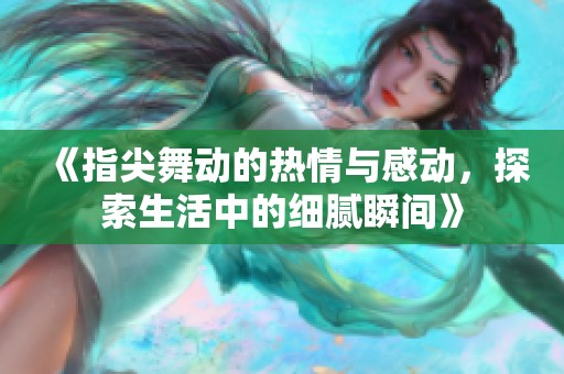 《指尖舞动的热情与感动，探索生活中的细腻瞬间》