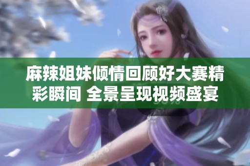 麻辣姐妹倾情回顾好大赛精彩瞬间 全景呈现视频盛宴