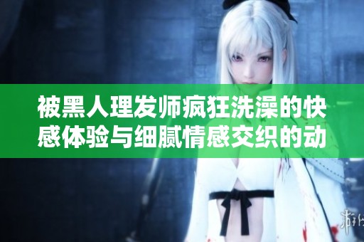 被黑人理发师疯狂洗澡的快感体验与细腻情感交织的动漫故事