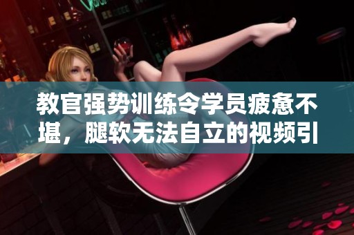教官强势训练令学员疲惫不堪，腿软无法自立的视频引发热议