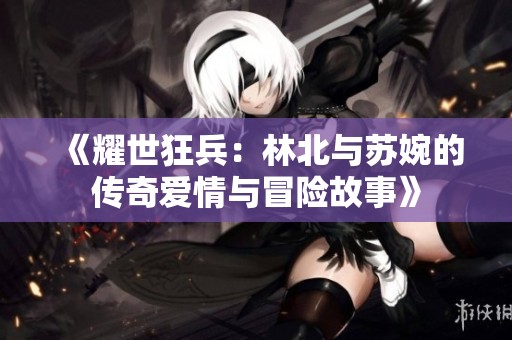 《耀世狂兵：林北与苏婉的传奇爱情与冒险故事》