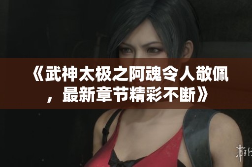 《武神太极之阿魂令人敬佩，最新章节精彩不断》