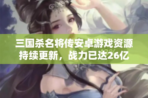 三国杀名将传安卓游戏资源持续更新，战力已达26亿