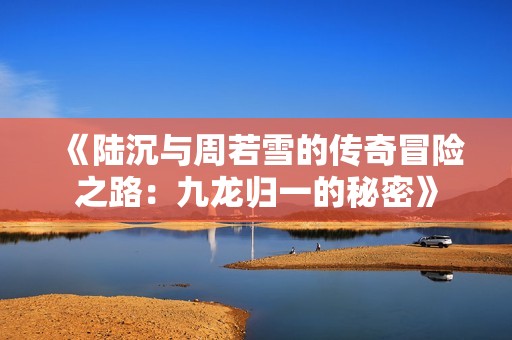 《陆沉与周若雪的传奇冒险之路：九龙归一的秘密》