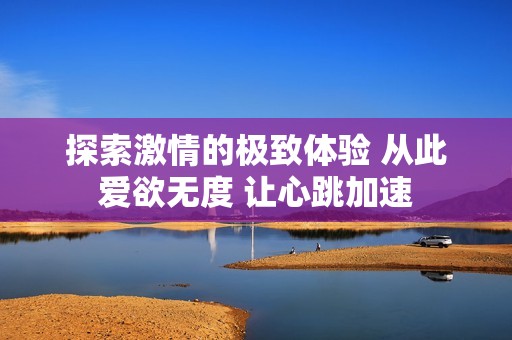 探索激情的极致体验 从此爱欲无度 让心跳加速