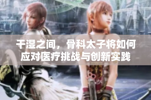 干湿之间，骨科太子将如何应对医疗挑战与创新实践