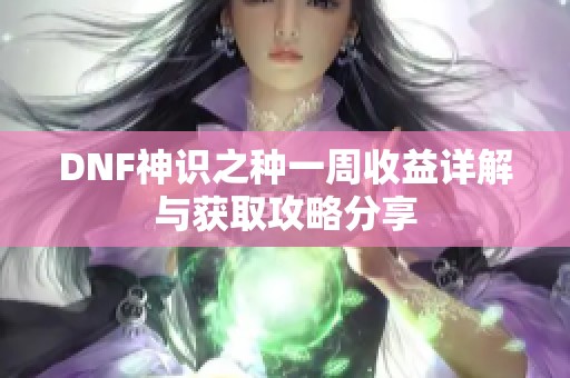 DNF神识之种一周收益详解与获取攻略分享