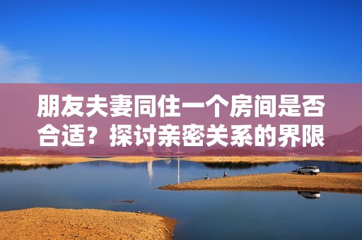 朋友夫妻同住一个房间是否合适？探讨亲密关系的界限与考量