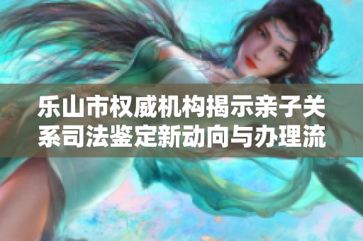 乐山市权威机构揭示亲子关系司法鉴定新动向与办理流程