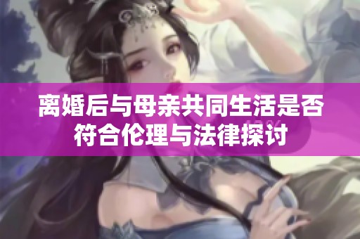 离婚后与母亲共同生活是否符合伦理与法律探讨