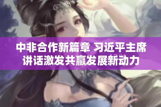 中非合作新篇章 习近平主席讲话激发共赢发展新动力
