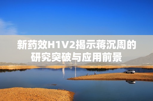 新药效H1V2揭示蒋沉周的研究突破与应用前景