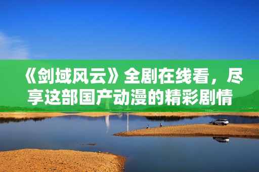 《剑域风云》全剧在线看，尽享这部国产动漫的精彩剧情与视觉盛宴