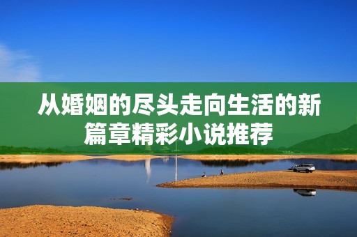从婚姻的尽头走向生活的新篇章精彩小说推荐