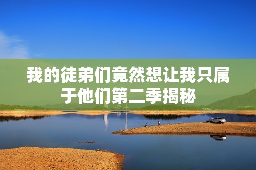 我的徒弟们竟然想让我只属于他们第二季揭秘