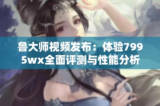 鲁大师视频发布：体验7995wx全面评测与性能分析