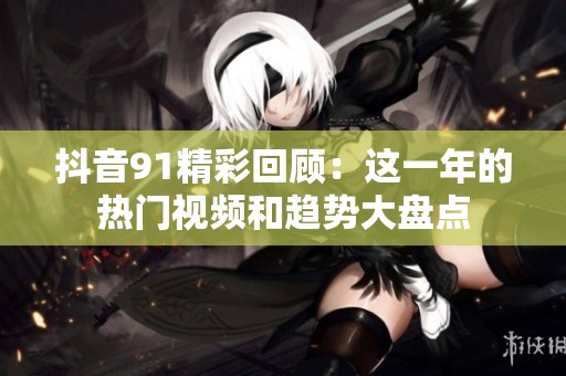 抖音91精彩回顾：这一年的热门视频和趋势大盘点
