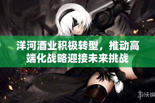 洋河酒业积极转型，推动高端化战略迎接未来挑战