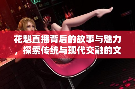 花魁直播背后的故事与魅力，探索传统与现代交融的文化现象