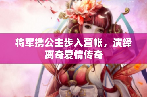 将军携公主步入营帐，演绎离奇爱情传奇