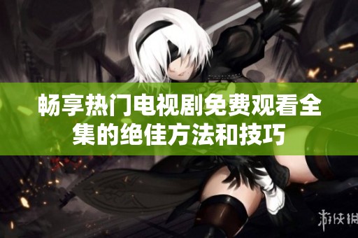 畅享热门电视剧免费观看全集的绝佳方法和技巧