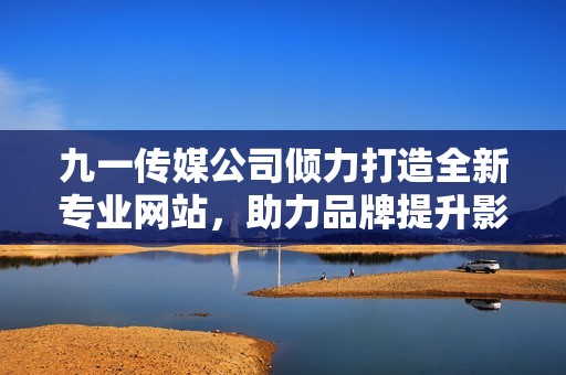 九一传媒公司倾力打造全新专业网站，助力品牌提升影响力