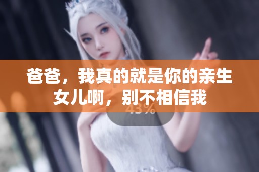 爸爸，我真的就是你的亲生女儿啊，别不相信我