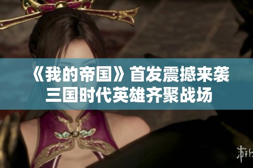 《我的帝国》首发震撼来袭 三国时代英雄齐聚战场