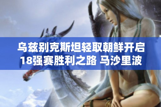 乌兹别克斯坦轻取朝鲜开启18强赛胜利之路 马沙里波夫成关键球员