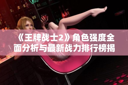 《王牌战士2》角色强度全面分析与最新战力排行榜揭示
