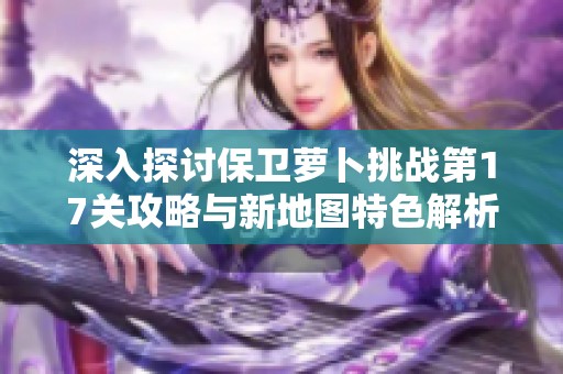 深入探讨保卫萝卜挑战第17关攻略与新地图特色解析
