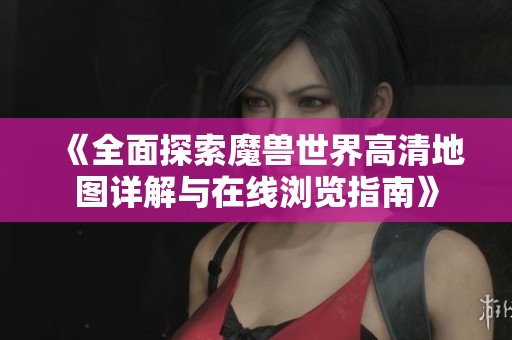 《全面探索魔兽世界高清地图详解与在线浏览指南》