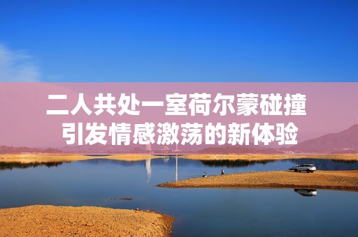 二人共处一室荷尔蒙碰撞 引发情感激荡的新体验