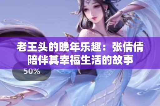老王头的晚年乐趣：张倩倩陪伴其幸福生活的故事