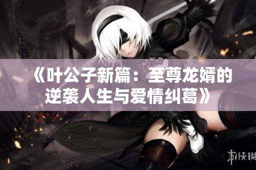 《叶公子新篇：至尊龙婿的逆袭人生与爱情纠葛》