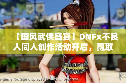 【国风武侠盛宴】DNFx不良人同人创作活动开启，赢取丰厚奖励！