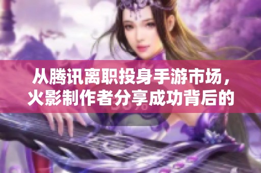 从腾讯离职投身手游市场，火影制作者分享成功背后的运气与竞争