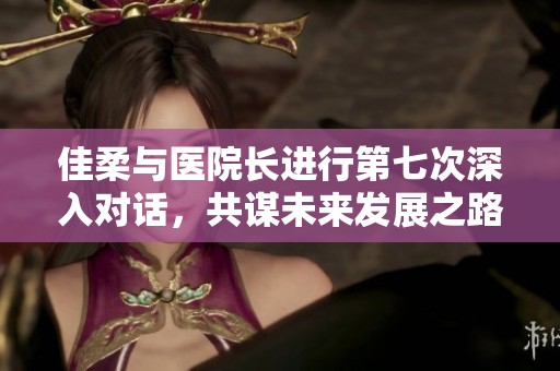 佳柔与医院长进行第七次深入对话，共谋未来发展之路