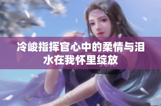 冷峻指挥官心中的柔情与泪水在我怀里绽放