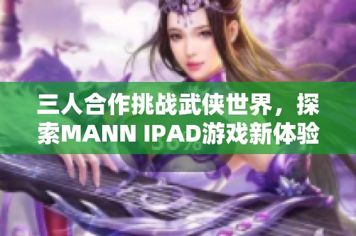 三人合作挑战武侠世界,探索MANN IPAD游戏新体验 三人合作挑战武侠世界,探索MANN IPAD游戏新体验